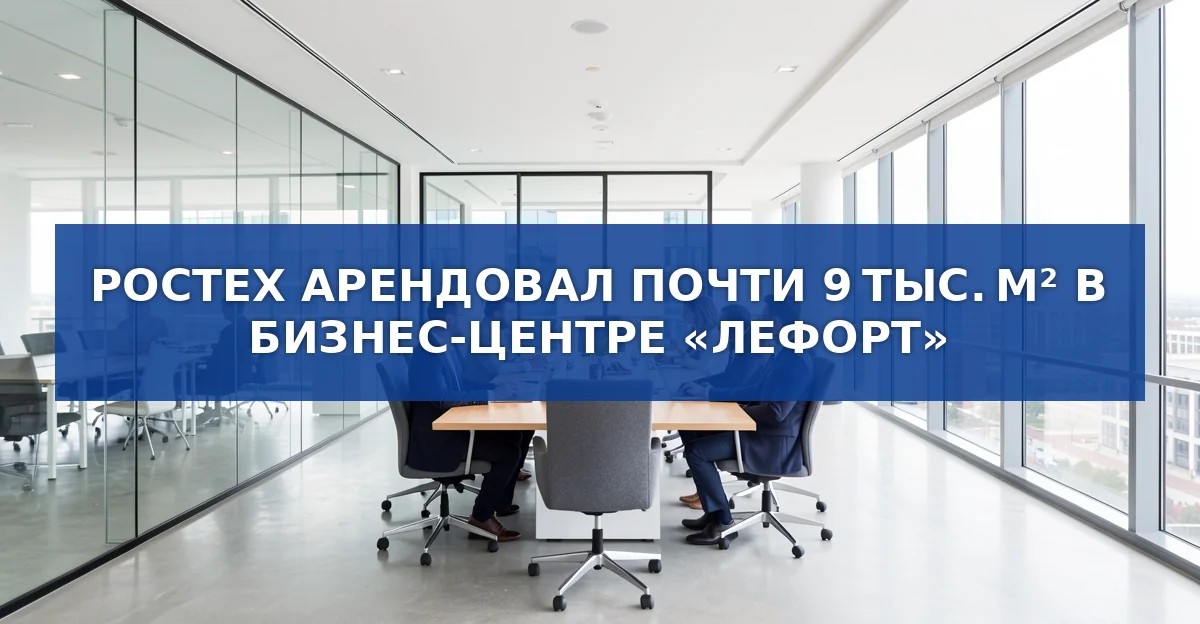 Ростех арендовал почти 9 тыс. м² в бизнес‑центре «Лефорт»: детали сделки и её значение
